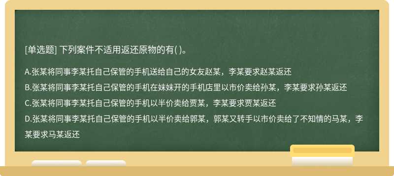 下列案件不适用返还原物的有（)。  A．张某将同事李某托自己保管的手机送给自己的女友赵某，李某要求赵某返还