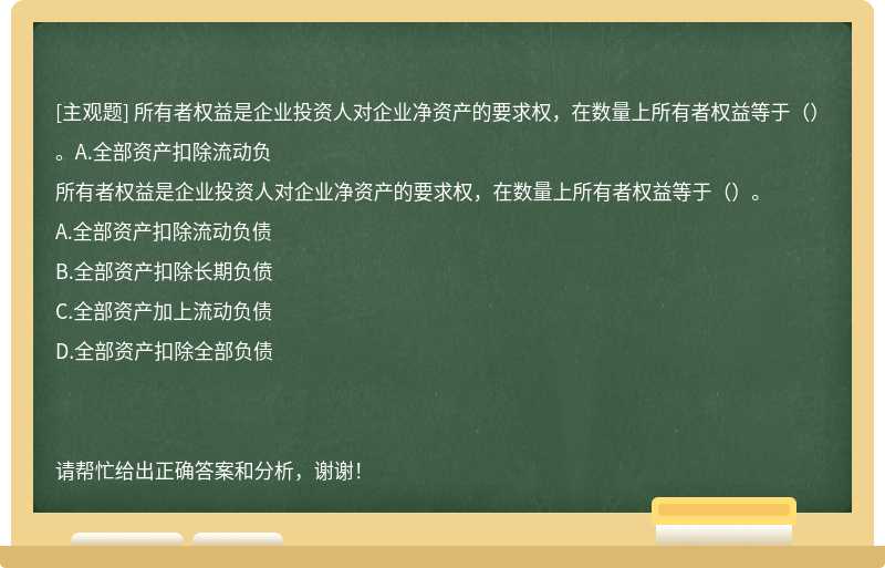 所有者权益是企业投资人对企业净资产的要求权，在数量上所有者权益等于（）。A.全部资产扣除流动负