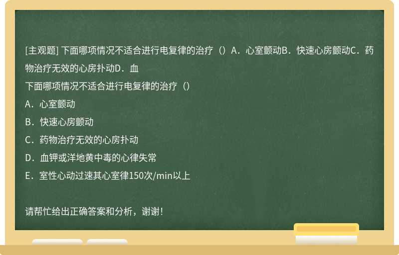 下面哪项情况不适合进行电复律的治疗（）A．心室颤动B．快速心房颤动C．药物治疗无效的心房扑动D．血