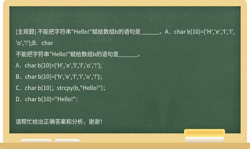 不能把字符串"Hello!"赋给数组b的语句是______。A．char b[10]={'H','e','l','l','o','!'};B．char