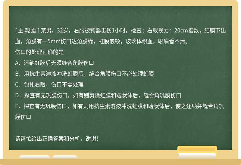 某男，32岁，右服被钝器击伤1小时。检查；右眼视力：20cm指数，结膜下出血，角膜有一5mm伤口达角膜缘，虹