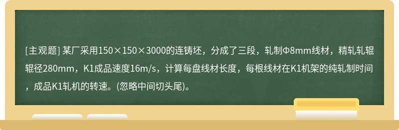 某厂采用150×150×3000的连铸坯，分成了三段，轧制Ф8mm线材，精轧轧辊辊径280mm，K1成品速度16m/s，计算每盘线材长度，每根线材在K1机架的纯轧制时间，成品K1轧机的转速。(忽略中间切头尾)。