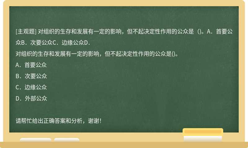 对组织的生存和发展有一定的影响，但不起决定性作用的公众是（)。A．首要公众B．次要公众C．边缘公众D．