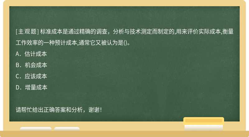 标准成本是通过精确的调查，分析与技术测定而制定的,用来评价实际成本,衡量工作效率的一种预计成