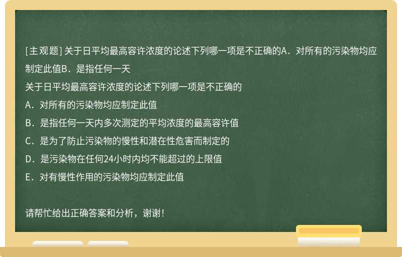 关于日平均最高容许浓度的论述下列哪一项是不正确的A．对所有的污染物均应制定此值B．是指任何一天