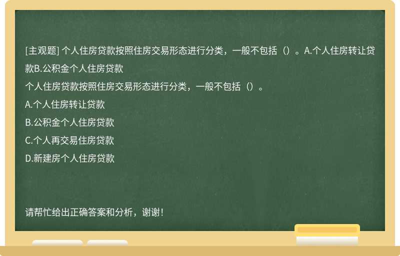 个人住房贷款按照住房交易形态进行分类，一般不包括（）。A.个人住房转让贷款B.公积金个人住房贷款