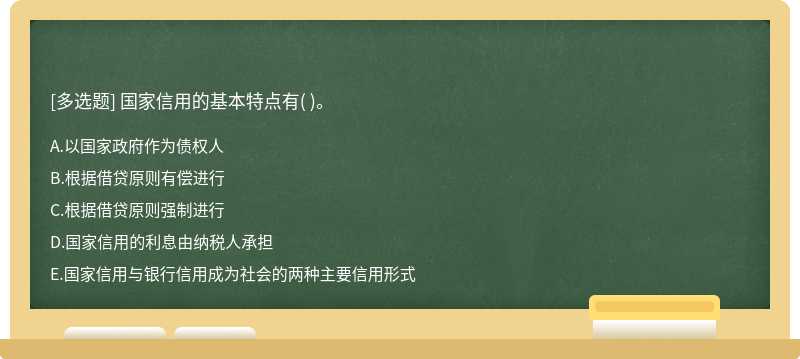 国家信用的基本特点有（)。  A．以国家政府作为债权人  B．根据借贷原则有偿进行  C．根据借贷原则强制进行  D