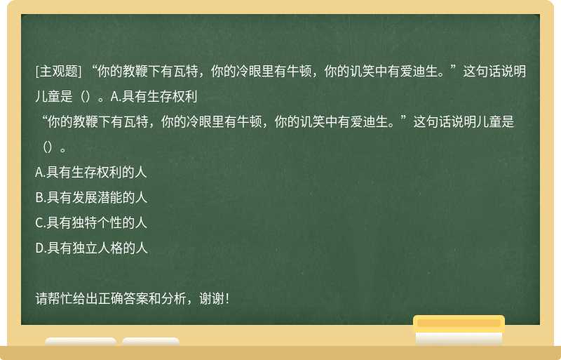 “你的教鞭下有瓦特，你的冷眼里有牛顿，你的讥笑中有爱迪生。”这句话说明儿童是（）。A.具有生存权利