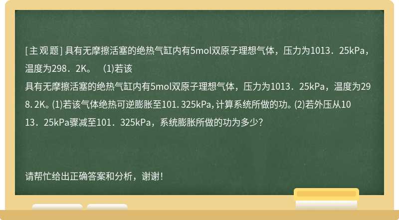 具有无摩擦活塞的绝热气缸内有5mol双原子理想气体，压力为1013．25kPa，温度为298．2K。 （1)若该