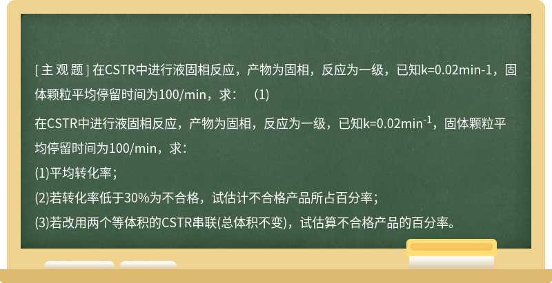 在CSTR中进行液固相反应，产物为固相，反应为一级，已知k=0.02min-1，固体颗粒平均停留时间为100/min，求：  （1)