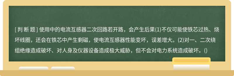 使用中的电流互感器二次回路若开路，会产生后果(1)不仅可能使铁芯过热、烧坏线圈，还会在铁芯中产生剩磁，使电流互感器性能变坏，误差增大。(2)对一、二次绕组绝缘造成破坏、对人身及仪器设备造成极大威胁，但不会对电力系统造成破坏。()