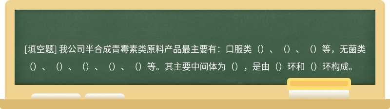 我公司半合成青霉素类原料产品最主要有：口服类（）、（）、（）等，无菌类（）、（）、（）、（）、（）等。其主要中间体为（），是由（）环和（）环构成。