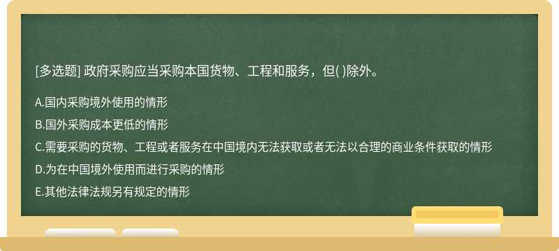 政府采购应当采购本国货物、工程和服务，但（)除外。  A．国内采购境外使用的情形  B．国外采购成本更低的情形