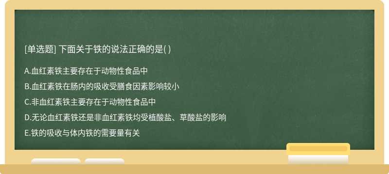 下面關(guān)于鐵的說法正確的是（)  A．血紅素鐵主要存在于動物性食品中  B．血紅素鐵在腸內(nèi)的吸收受膳食因素影響