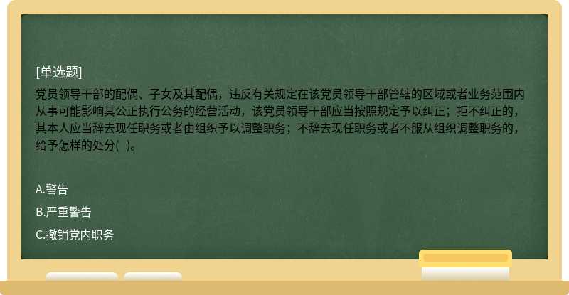 党员领导干部的配偶、子女及其配偶，违反有关规定在该党员领导干部管辖的区域或者业务范围内从事可能影响其公正执行公务的经营活动，该党员领导干部应当按照规定予以纠正；拒不纠正的，其本人应当辞去现任职务或者由组织予以调整职务；不辞去现任职务或者不服从组织调整职务的，给予怎样的处分(   )。   