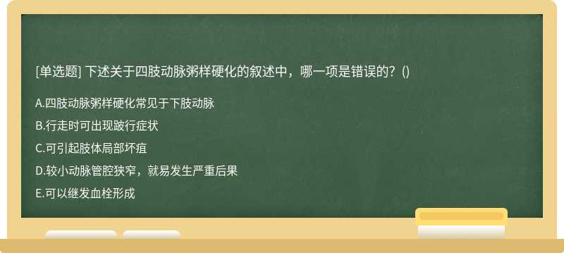 下述关于四肢动脉粥样硬化的叙述中，哪一项是错误的？（)  A．四肢动脉粥样硬化常见于下肢动脉  B．行走时可出