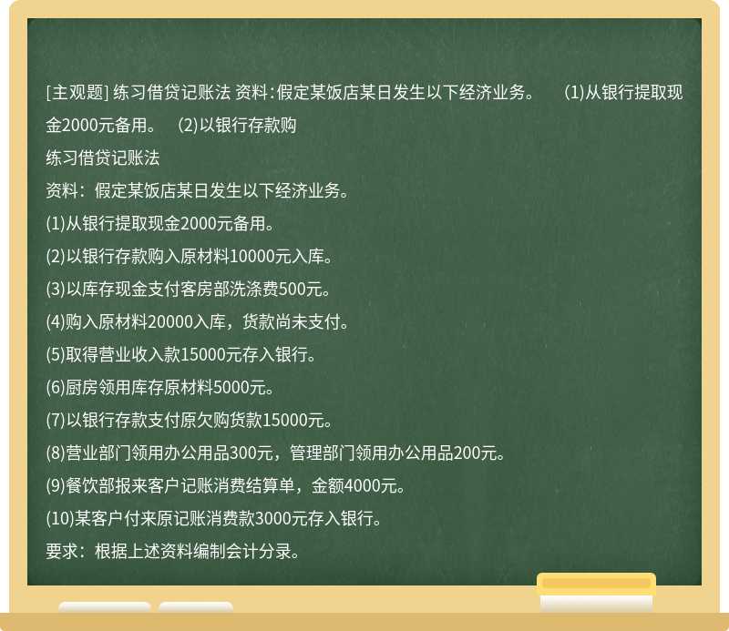 练习借贷记账法 资料：假定某饭店某日发生以下经济业务。 （1)从银行提取现金2000元备用。 （2)以银行存款购