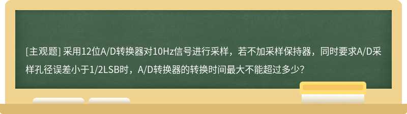 采用12位A/D转换器对10Hz信号进行采样，若不加采样保持器，同时要求A/D采样孔径误差小于1/2LSB时，A/D转换器的