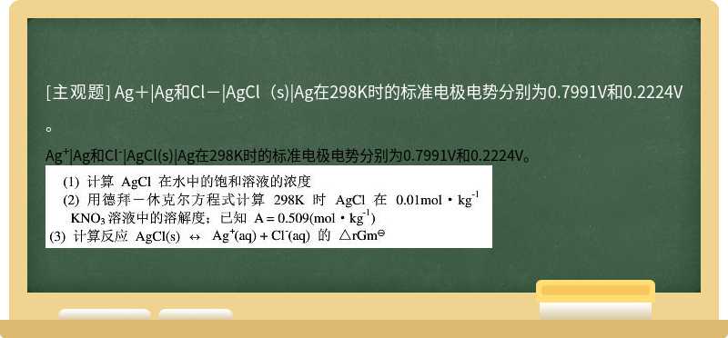 Ag＋|Ag和Cl－|AgCl（s)|Ag在298K时的标准电极电势分别为0.7991V和0.2224V。