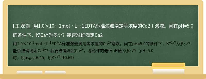 用1.0×10－2mol·L－1EDTA标准溶液滴定等浓度的Ca2＋溶液。问在pH=5.0的条件下，K&#39;CaY为多少？能否准确滴定Ca2