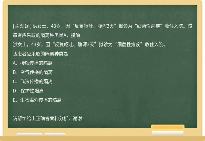 洪女士，43岁，因“反复呕吐、腹泻2天”拟诊为“细菌性痢疾”收住入院。该患者应采取的隔离种类是A．接触