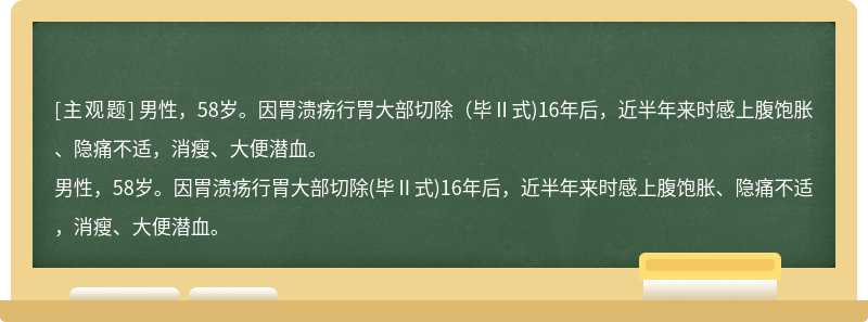 男性，58岁。因胃溃疡行胃大部切除（毕Ⅱ式)16年后，近半年来时感上腹饱胀、隐痛不适，消瘦、大便潜血。