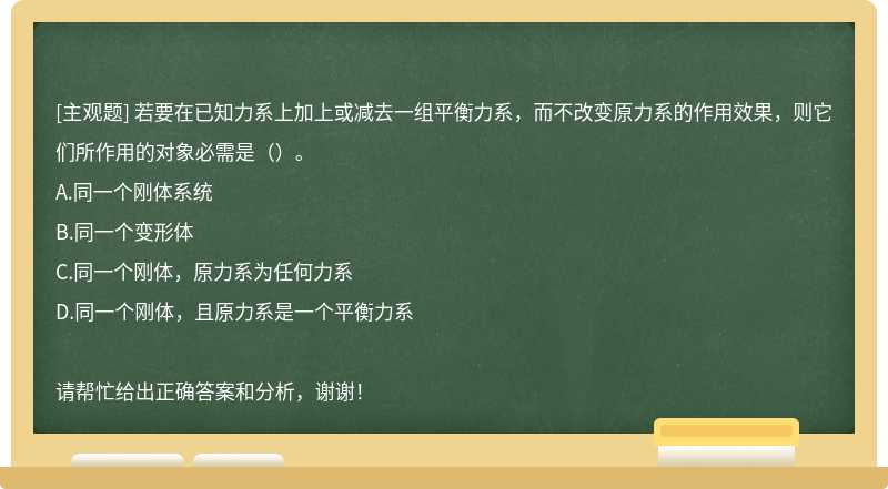 若要在已知力系上加上或减去一组平衡力系，而不改变原力系的作用效果，则它们所作用的对象必需是（