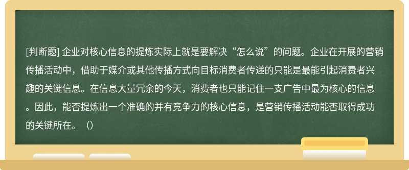 企业对核心信息的提炼实际上就是要解决“怎么说”的问题。企业在开展的营销传播活动中，借助于媒介或其他传播方式向目标消费者传递的只能是最能引起消费者兴趣的关键信息。在信息大量冗余的今天，消费者也只能记住一支广告中最为核心的信息。因此，能否提炼出一个准确的并有竞争力的核心信息，是营销传播活动能否取得成功的关键所在。（）