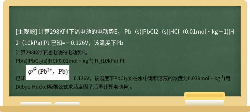 计算298K时下述电池的电动势E。  Pb（s)|PbCl2（s)|HCl（0.01mol·kg－1)|H2（10kPa)|Pt  已知=－0.126V，该温度下Pb