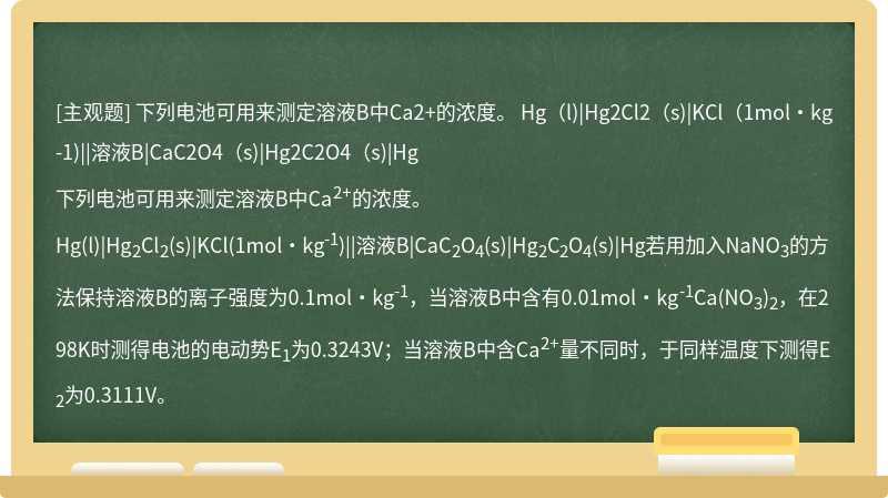 下列电池可用来测定溶液B中Ca2+的浓度。  Hg（l)|Hg2Cl2（s)|KCl（1mol·kg-1)||溶液B|CaC2O4（s)|Hg2C2O4（s)|Hg