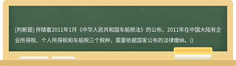 伴随着2011年1月《中华人民共和国车船税法》的公布，2011年在中国大陆有企业所得税、个人所得税和车船税三个税种，需要依据国家公布的法律缴纳。()