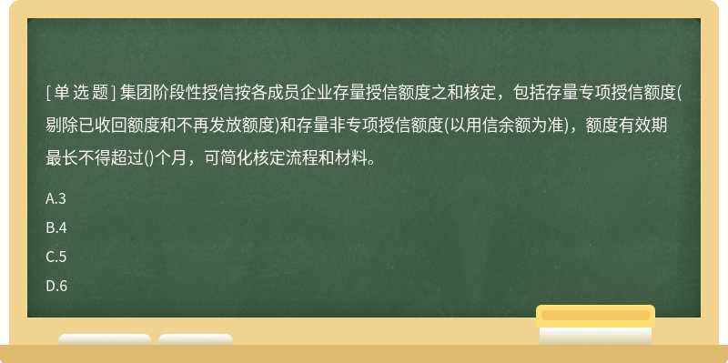 集团阶段性授信按各成员企业存量授信额度之和核定，包括存量专项授信额度(剔除已收回额度和不再发放额度)和存量非专项授信额度(以用信余额为准)，额度有效期最长不得超过()个月，可简化核定流程和材料。