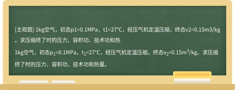 1kg空气，初态p1=0.1MPa，t1=27℃，经压气机定温压缩，终态v2=0.15m3/kg。求压缩终了时的压力、容积功、技术功和热