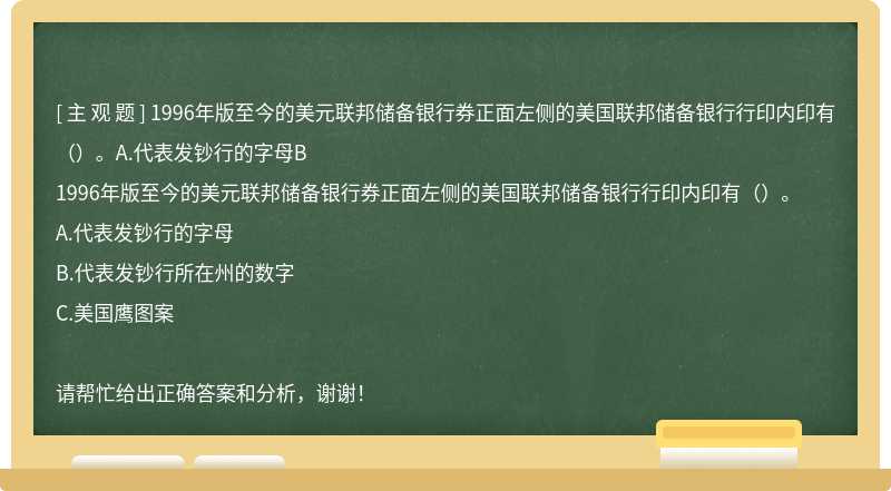 1996年版至今的美元联邦储备银行券正面左侧的美国联邦储备银行行印内印有（）。A.代表发钞行的字母B