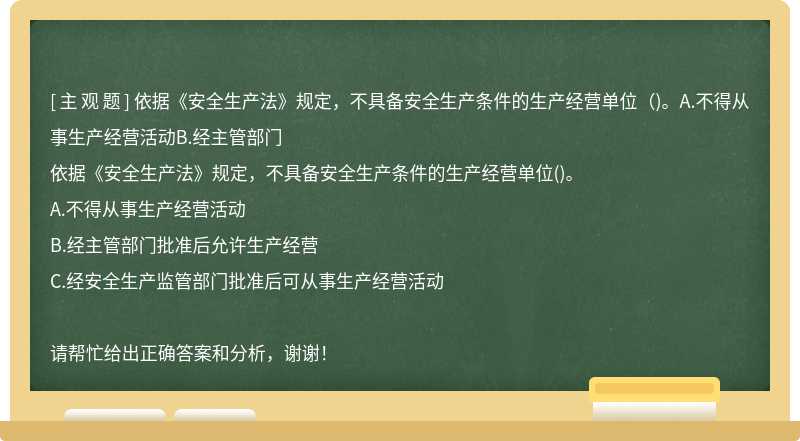 依据《安全生产法》规定，不具备安全生产条件的生产经营单位（)。A.不得从事生产经营活动B.经主管部门