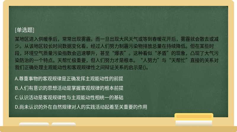 某地区进入供暖季后，常常出现雾霾。而一旦出现大风天气或等到春暖花开后，雾霾就会散去或减少。从该地区较长时间数据变化看，经过人们努力制霾污染物排放总量在持续降低。但在某些时段，环境空气质量污染指数会迅速攀升，甚至“爆表”。这种看似“矛盾”的现象，凸现了大气污染防治的一个特点。天帮忙极重要，但人们努力才是根本。“人努力”与“天帮忙”直接的关系对我们正确处理主观能动性和客观规律性之间辩证关系的启示是()。