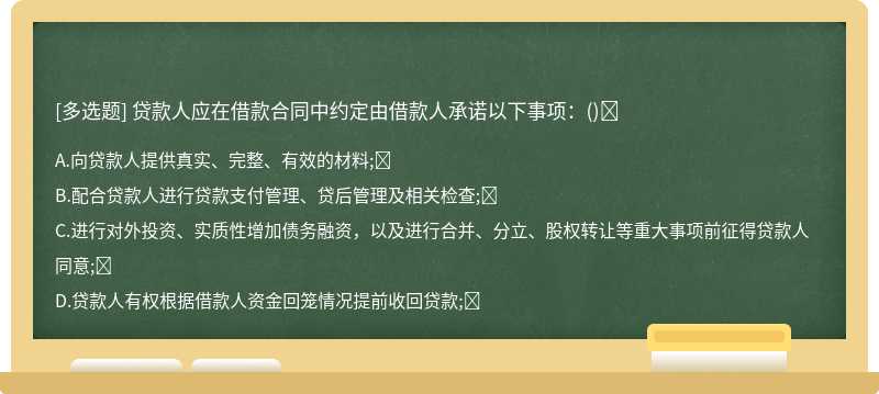 贷款人应在借款合同中约定由借款人承诺以下事项：（)A.向贷款人提供真实、完整、有效的材料;B.配合