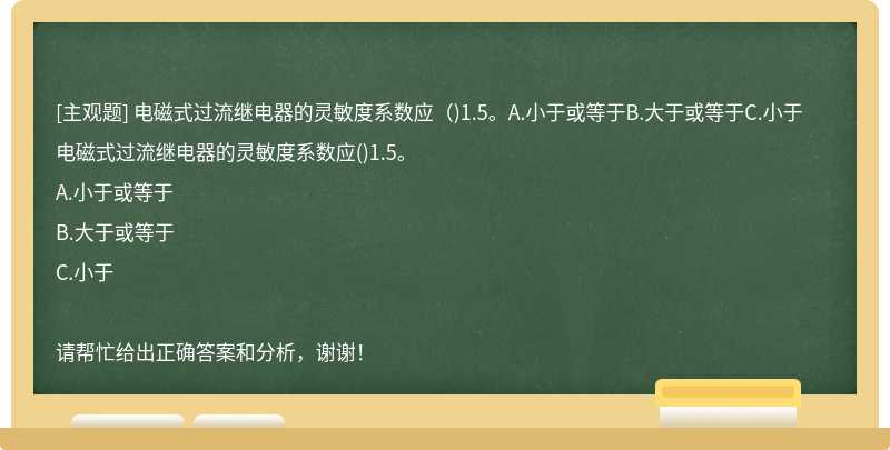 电磁式过流继电器的灵敏度系数应（)1.5。A.小于或等于B.大于或等于C.小于