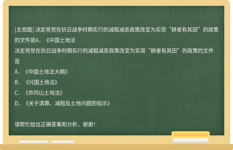 决定将党在抗日战争时期实行的减租减息政策改变为实现“耕者有其田”的政策的文件是A．《中国土地法