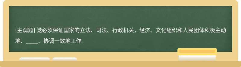 党必须保证国家的立法、司法、行政机关，经济、文化组织和人民团体积极主动地、____、协调一致地工