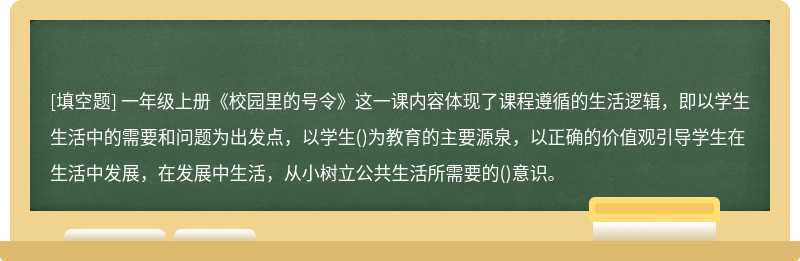 一年级上册《校园里的号令》这一课内容体现了课程遵循的生活逻辑，即以学生生活中的需要和问题为出发点，以学生()为教育的主要源泉，以正确的价值观引导学生在生活中发展，在发展中生活，从小树立公共生活所需要的()意识。