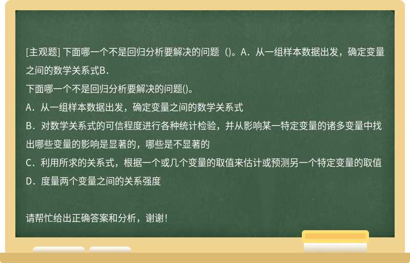 下面哪一个不是回归分析要解决的问题（)。A．从一组样本数据出发，确定变量之间的数学关系式B．