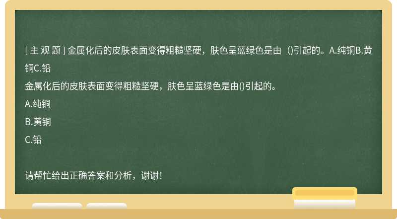 金属化后的皮肤表面变得粗糙坚硬，肤色呈蓝绿色是由（)引起的。A.纯铜B.黄铜C.铅