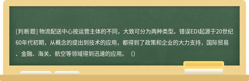 物流配送中心按运营主体的不同，大致可分为两种类型。错误EDI起源于20世纪60年代初期，从概念的提出到技术的应用，都得到了政策和企业的大力支持，国际贸易、金融、海关、航空等领域得到迅速的应用。（）