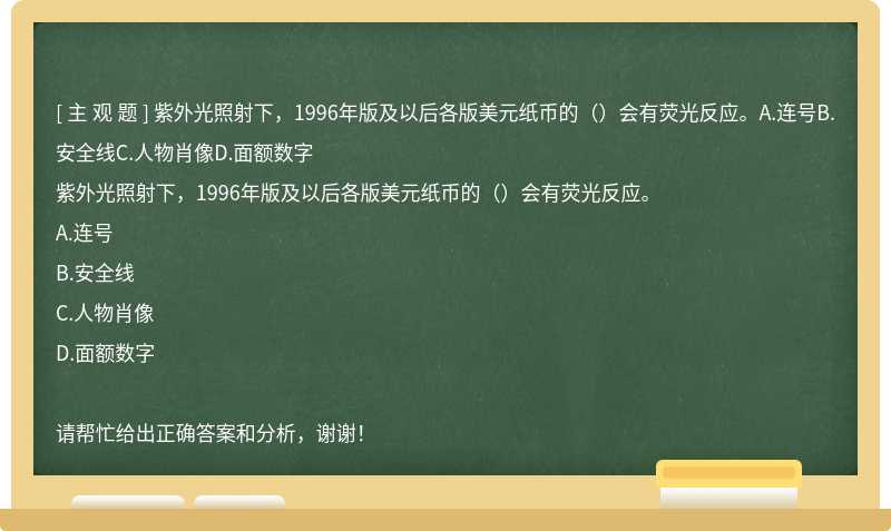 紫外光照射下，1996年版及以后各版美元纸币的（）会有荧光反应。A.连号B.安全线C.人物肖像D.面额数字