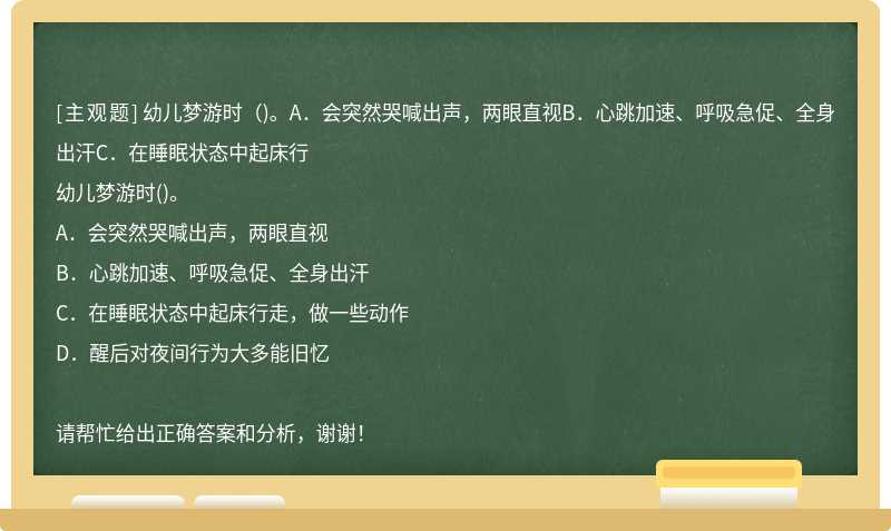 幼儿梦游时（)。A．会突然哭喊出声，两眼直视B．心跳加速、呼吸急促、全身出汗C．在睡眠状态中起床行