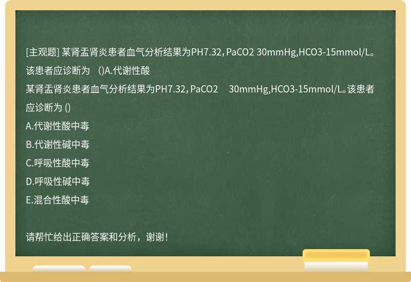 某肾盂肾炎患者血气分析结果为PH7.32，PaCO2 30mmHg,HCO3-15mmol/L。该患者应诊断为 （)A.代谢性酸