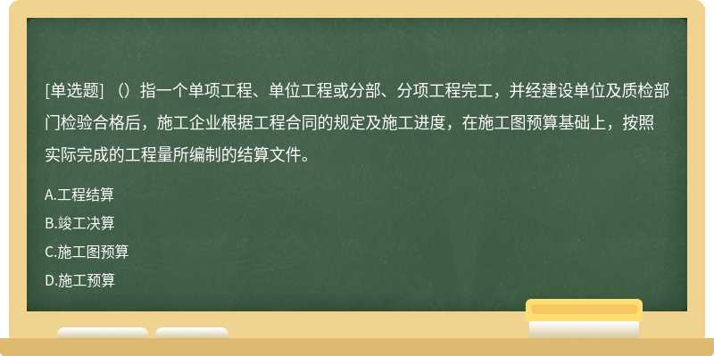 （）指一个单项工程、单位工程或分部、分项工程完工，并经建设单位及质检部门检验合格后，施工企业根据工程合同的规定及施工进度，在施工图预算基础上，按照实际完成的工程量所编制的结算文件。