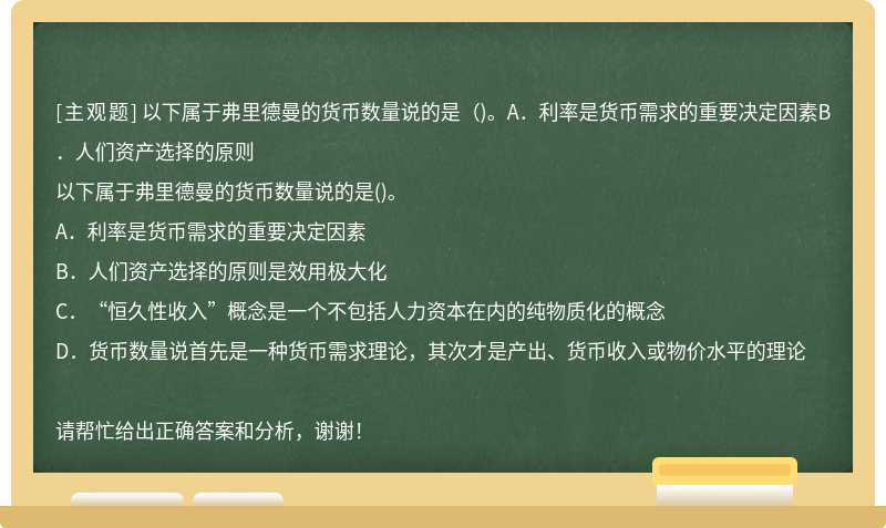 以下属于弗里德曼的货币数量说的是（)。A．利率是货币需求的重要决定因素B．人们资产选择的原则