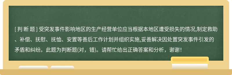 受突发事件影响地区的生产经营单位应当根据本地区遭受损失的情况,制定救助、补偿、抚慰、抚恤、安置